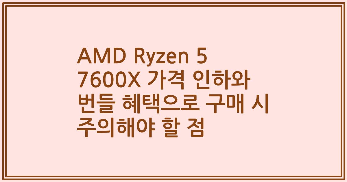 AMD Ryzen 5 7600X 가격 인하와 번들 혜택으로 구매 시 주의해야 할 점